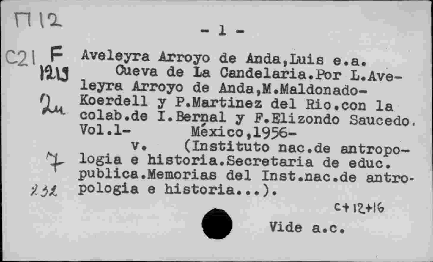 ﻿П Id
С21 P
іад

Aveleyra Arroyo de Anda,Luis e.a.
Cueva de La Candelaria.Por L.Aveleyra Arroyo de Anda.M.Maldonado-Koerdell y P.Martinez del Rio.con la colab.de I.Bernai y F.Elizondo Saucedo. Vol.l-	Mexico,1956-
V. (Instituto nac.de antropo— logia e historia.Secretaria de educ. publica.Mémorias del Inst.nac.de antro-pologia e historia...).
et
Vide a.c.